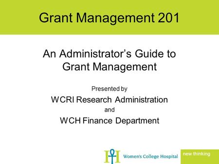 An Administrator’s Guide to Grant Management Presented by WCRI Research Administration and WCH Finance Department Grant Management 201 new thinking.