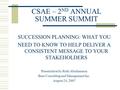 CSAE – 2 ND ANNUAL SUMMER SUMMIT SUCCESSION PLANNING: WHAT YOU NEED TO KNOW TO HELP DELIVER A CONSISTENT MESSAGE TO YOUR STAKEHOLDERS Presentation by Ruth.