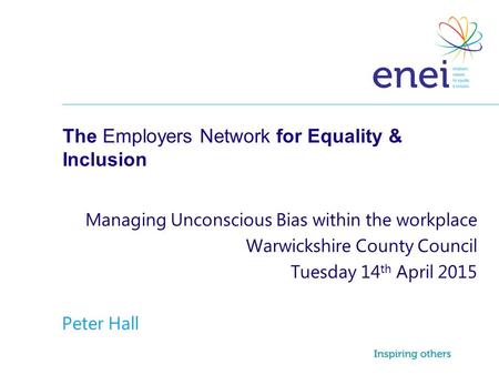 The Employers Network for Equality & Inclusion Managing Unconscious Bias within the workplace Warwickshire County Council Tuesday 14 th April 2015 Peter.