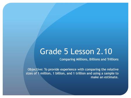 Grade 5 Lesson 2.10 Comparing Millions, Billions and Trillions Objective: To provide experience with comparing the relative sizes of 1 million, 1 billion,