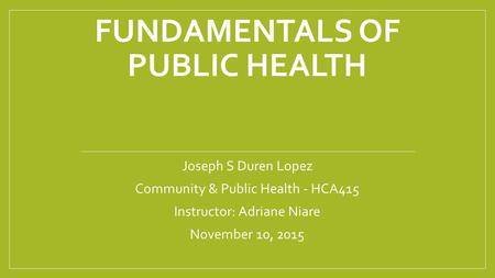 FUNDAMENTALS OF PUBLIC HEALTH Joseph S Duren Lopez Community & Public Health - HCA415 Instructor: Adriane Niare November 10, 2015.