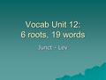 Vocab Unit 12: 6 roots, 19 words Junct - Lev. Junct, jug = to join  Conjugal: of, pertaining to, or characteristic of marriage  Injunction: act or instance.