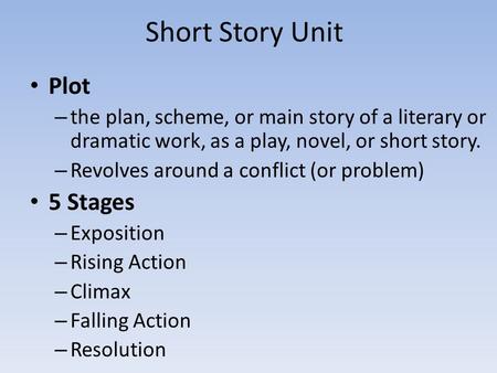 Short Story Unit Plot – the plan, scheme, or main story of a literary or dramatic work, as a play, novel, or short story. – Revolves around a conflict.