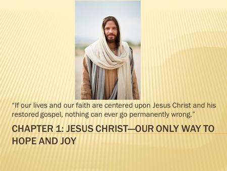 CHAPTER 1: JESUS CHRIST—OUR ONLY WAY TO HOPE AND JOY “If our lives and our faith are centered upon Jesus Christ and his restored gospel, nothing can ever.