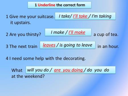 1 Underline the correct form 1 Give me your suitcase. it upstairs. 2 Are you thirsty? a cup of tea. 3 The next train in an hour. 4 I need some help with.