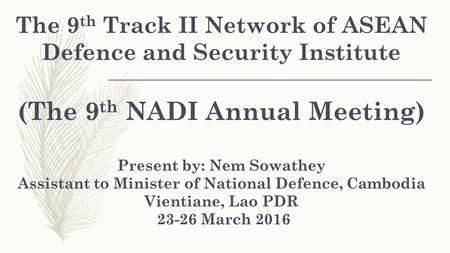 The 9 th Track II Network of ASEAN Defence and Security Institute (The 9 th NADI Annual Meeting) Present by: Nem Sowathey Assistant to Minister of National.