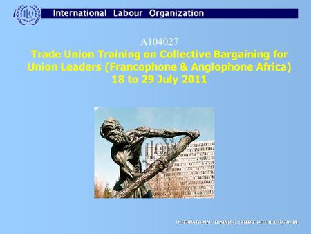 INTERNATIONAL TRAINING CENTRE OF THE ILO/TURIN A104027 Trade Union Training on Collective Bargaining for Union Leaders (Francophone & Anglophone Africa)