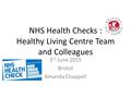 NHS Health Checks : Healthy Living Centre Team and Colleagues 3 rd June 2015 Bristol Amanda Chappell.