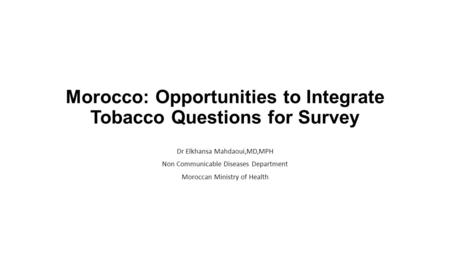 Morocco: Opportunities to Integrate Tobacco Questions for Survey Dr Elkhansa Mahdaoui,MD,MPH Non Communicable Diseases Department Moroccan Ministry of.