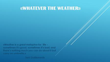 « WHATEVER THE WEATHER » «Weather is a great metaphor for life – sometimes it’s good, sometimes it’s bad, and there’s nothing much you can do about it.