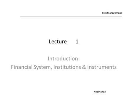 Risk Management Lecture1 Introduction: Financial System, Institutions & Instruments Nadir Khan.