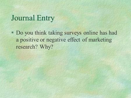 Journal Entry §Do you think taking surveys online has had a positive or negative effect of marketing research? Why?