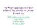 The Welsh Specific Equality Duty on Equal Pay: Context for Gender Action Plans CEHR & WLGA seminar on public sector duties Dr. Alison Parken 9 th February.