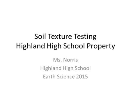 Soil Texture Testing Highland High School Property Ms. Norris Highland High School Earth Science 2015.