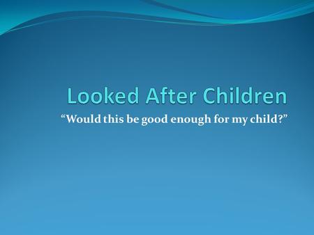 “Would this be good enough for my child?”. Why do children become 'looked after'? Affected by distressing and damaging experiences including physical.