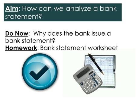 Do Now : Why does the bank issue a bank statement? Homework : Bank statement worksheet Aim : How can we analyze a bank statement?