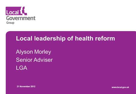 Local leadership of health reform Alyson Morley Senior Adviser LGA 21 November 2012 www.local.gov.uk.