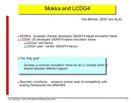 1 SLAC simulation workshop, May 2003 Ties Behnke Mokka and LCDG4 Ties Behnke, DESY and SLAC MOKKA: european (france) developed GEANT4 based simulation.