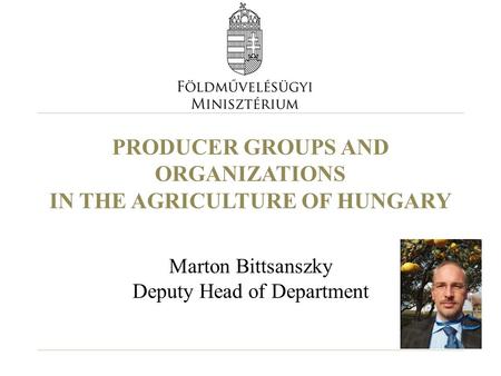 PRODUCER GROUPS AND ORGANIZATIONS IN THE AGRICULTURE OF HUNGARY Marton Bittsanszky Deputy Head of Department.