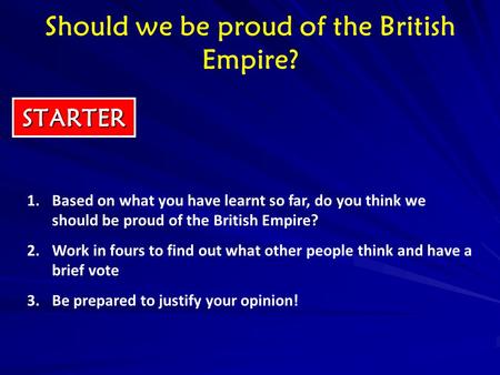 STARTER 1.Based on what you have learnt so far, do you think we should be proud of the British Empire? 2.Work in fours to find out what other people think.