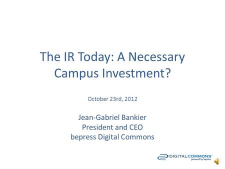 The IR Today: A Necessary Campus Investment? October 23rd, 2012 Jean-Gabriel Bankier President and CEO bepress Digital Commons.