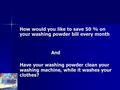 How would you like to save 50 % on your washing powder bill every month And Have your washing powder clean your washing machine, while it washes your clothes?