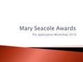 Pre application Workshop 2016. The Mary Seacole Awards provide the opportunity to undertake a specific health care project, or other educational/development.