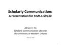 Scholarly Communication: A Presentation for FIMS LIS9630 Adrian K. Ho Scholarly Communication Librarian The University of Western Ontario June 23, 2010.