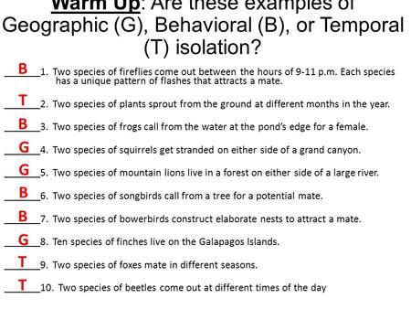 Warm Up: Are these examples of Geographic (G), Behavioral (B), or Temporal (T) isolation? _______1. Two species of fireflies come out between the hours.