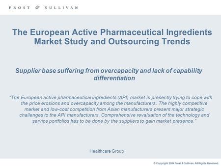 © Copyright 2004 Frost & Sullivan. All Rights Reserved. The European Active Pharmaceutical Ingredients Market Study and Outsourcing Trends Healthcare Group.