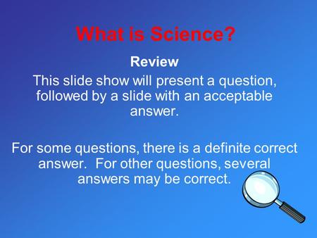 What is Science? Review This slide show will present a question, followed by a slide with an acceptable answer. For some questions, there is a definite.