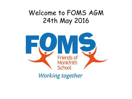 Welcome to FOMS AGM 24th May 2016. Purpose of the AGM To show we are accountable and have acted in the best interests of FOMS and to the school. And to.