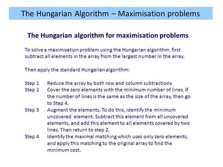 The Hungarian Algorithm – Maximisation problems The Hungarian algorithm for maximisation problems To solve a maximisation problem using the Hungarian algorithm,