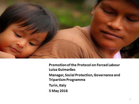 Promotion of the Protocol on Forced Labour Luisa Guimarães Manager, Social Protection, Governance and Tripartism Programme Turin, Italy 5 May 2016 1.