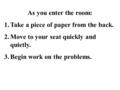 As you enter the room: 1.Take a piece of paper from the back. 2.Move to your seat quickly and quietly. 3.Begin work on the problems.