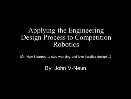 Applying the Engineering Design Process to Competition Robotics (Or, How I learned to stop worrying and love iterative design…) By: John V-Neun.