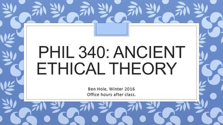 PHIL 340: ANCIENT ETHICAL THEORY Ben Hole, Winter 2016 Office hours after class.