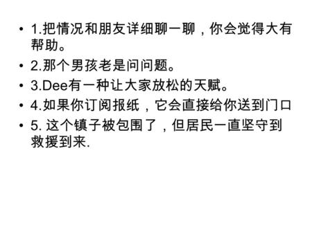 1. 把情况和朋友详细聊一聊，你会觉得大有 帮助。 2. 那个男孩老是问问题。 3.Dee 有一种让大家放松的天赋。 4. 如果你订阅报纸，它会直接给你送到门口 5. 这个镇子被包围了，但居民一直坚守到 救援到来.