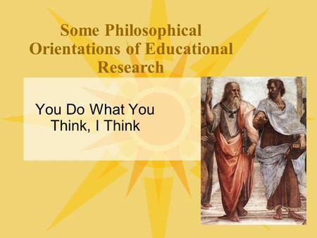 Some Philosophical Orientations of Educational Research You Do What You Think, I Think.