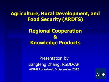 Agriculture, Rural Development, and Food Security (ARDFS) Regional Cooperation & Knowledge Products Presentation by Jiangfeng Zhang, RSDD-AR ADB-IFAD Retreat,