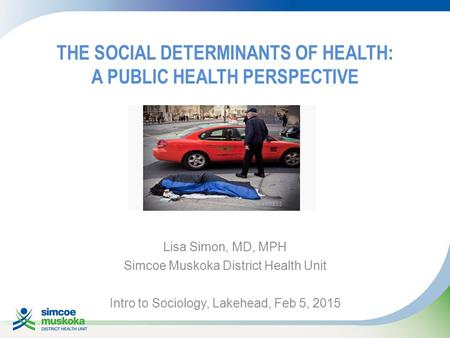 THE SOCIAL DETERMINANTS OF HEALTH: A PUBLIC HEALTH PERSPECTIVE Lisa Simon, MD, MPH Simcoe Muskoka District Health Unit Intro to Sociology, Lakehead, Feb.