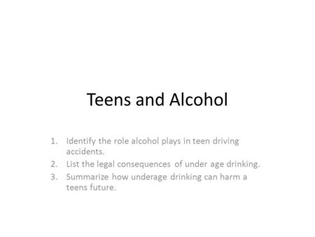 Teens and Alcohol 1.Identify the role alcohol plays in teen driving accidents. 2.List the legal consequences of under age drinking. 3.Summarize how underage.