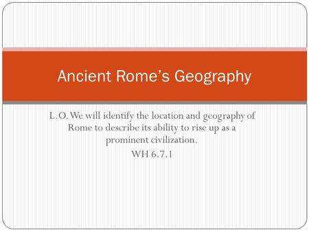 L.O. We will identify the location and geography of Rome to describe its ability to rise up as a prominent civilization. WH 6.7.1 Ancient Rome’s Geography.