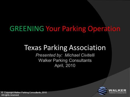 GREENING Your Parking Operation Texas Parking Association Presented by: Michael Civitelli Walker Parking Consultants April, 2010 © Copyright Walker Parking.