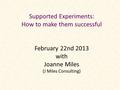 Supported Experiments: How to make them successful February 22nd 2013 with Joanne Miles (J Miles Consulting)