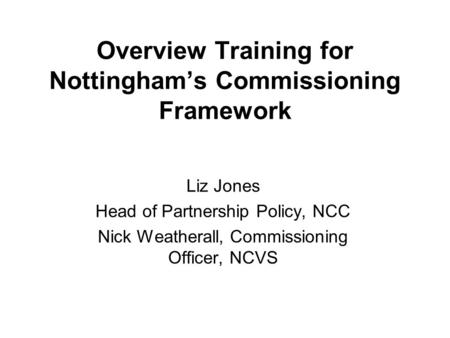 Overview Training for Nottingham’s Commissioning Framework Liz Jones Head of Partnership Policy, NCC Nick Weatherall, Commissioning Officer, NCVS.