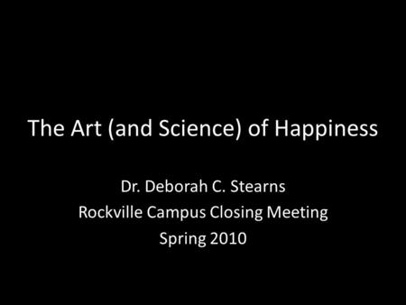 The Art (and Science) of Happiness Dr. Deborah C. Stearns Rockville Campus Closing Meeting Spring 2010.