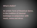 What is Ballet? An artistic form of theatrical dance, in the tradition of classical technique in conjunction with music, mime and décor.