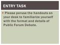  Please peruse the handouts on your desk to familiarize yourself with the format and details of Public Forum Debate. ENTRY TASK.