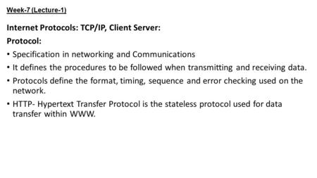 Week-7 (Lecture-1) Internet Protocols: TCP/IP, Client Server: Protocol: Specification in networking and Communications It defines the procedures to be.